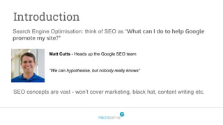 Search Engine Optimisation: think of SEO as “What can I do to help Google
promote my site?”
Introduction
SEO concepts are vast - won’t cover marketing, black hat, content writing etc.
Matt Cutts - Heads up the Google SEO team
“We can hypothesise, but nobody really knows”
 