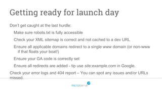 Getting ready for launch day
Don’t get caught at the last hurdle:
Make sure robots.txt is fully accessible
Check your XML sitemap is correct and not cached to a dev URL
Ensure all applicable domains redirect to a single www domain (or non-www
if that floats your boat!)
Ensure your GA code is correctly set
Ensure all redirects are added - tip use site:example.com in Google.
Check your error logs and 404 report – You can spot any issues and/or URLs
missed.
 