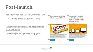 Post-launch
“It’s launched we can all go home now”
- This is a bad attitude to have!
Measure usage data and recommend
improvements.
Use Google Analytics to help you .
 
