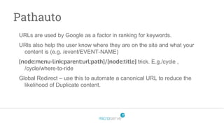Pathauto
URLs are used by Google as a factor in ranking for keywords.
URls also help the user know where they are on the site and what your
content is (e.g. /event/EVENT-NAME)
[node:menu-link:parent:url:path]/[node:title] trick. E.g./cycle ,
/cycle/where-to-ride
Global Redirect – use this to automate a canonical URL to reduce the
likelihood of Duplicate content.
 