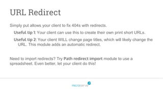 URL Redirect
Simply put allows your client to fix 404s with redirects.
Useful tip 1: Your client can use this to create their own print short URLs.
Useful tip 2: Your client WILL change page titles, which will likely change the
URL. This module adds an automatic redirect.
Need to import redirects? Try Path redirect import module to use a
spreadsheet. Even better, let your client do this!
 