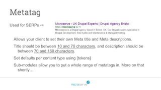 Metatag
Used for SERPs ->
Allows your client to set their own Meta title and Meta descriptions.
Title should be between 10 and 70 characters, and description should be
between 70 and 160 characters.
Set defaults per content type using [tokens]
Sub-modules allow you to put a whole range of metatags in. More on that
shortly…
 