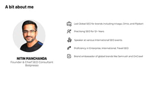 Practising SEO for 12+ Years
Speaker at various International SEO events
Led Global SEO for brands including trivago, Omio, and Flipkart
Proﬁciency in Enterprise, International, Travel SEO
Brand ambassador of global brands like Semrush and OnCrawl
NITIN MANCHANDA
Founder & Chief SEO Consultant
Botpresso
A bit about me
 