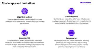 Challenges and limitations
Data accuracy
Obtaining precise SEO data is challenging, affecting
prediction accuracy. Forecasts rely on quality
historical data from various sources like website
analytics and competitor research tools.
Algorithm updates
Constantly evolving search engine algorithms pose
challenges to SEO forecasting, necessitating agile strategy
adjustments.
Limited control
User trends and competitor actions can affect search
results unexpectedly. Analyze long-term trends to identify
patterns, rather than just short-term ﬂuctuations.
Uncertain ROI
Estimating traffic growth is feasible, but predicting
conversion rates and ROI is complex due to various factors.
Consider multiple metrics like rankings, impressions, and
clicks for a comprehensive analysis.
 
