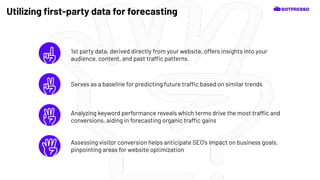 1st party data, derived directly from your website, offers insights into your
audience, content, and past traffic patterns.
Utilizing ﬁrst-party data for forecasting
Serves as a baseline for predicting future traffic based on similar trends
Analyzing keyword performance reveals which terms drive the most traffic and
conversions, aiding in forecasting organic traffic gains
Assessing visitor conversion helps anticipate SEO's impact on business goals,
pinpointing areas for website optimization
 