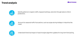 Trend analysis
Identify patterns in organic traffic, keyword rankings, and click-through rates to inform
predictions.
Understand historical impact of search engine algorithm updates for long-term forecasting.
Account for seasonal traffic ﬂuctuations, such as surges during holidays in industries like
travel.
 