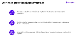 Short-term predictions (weeks/months)
Focus on one to three months ahead, emphasizing factors like general economic
conditions.
Analyze immediate impacts of SEO tweaks such as on-page optimization or small content
updates.
Utilize statistical and quantitative methods for capturing gradual changes and seasonal
ﬂuctuations in sales.
 