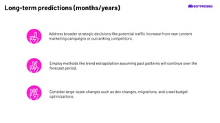 Long-term predictions (months/years)
Address broader strategic decisions like potential traffic increase from new content
marketing campaigns or outranking competitors.
Consider large-scale changes such as dev changes, migrations, and crawl budget
optimizations.
Employ methods like trend extrapolation assuming past patterns will continue over the
forecast period.
 