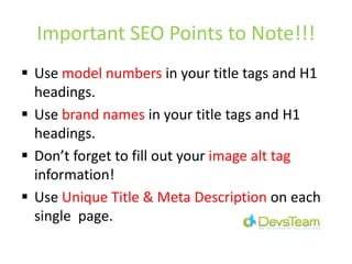 Important SEO Points to Note!!!
Use model numbers in your title tags and H1
headings.
Use brand names in your title tags and H1
headings.
Don’t forget to fill out your image alt tag
information!
Use Unique Title & Meta Description on each
single page.