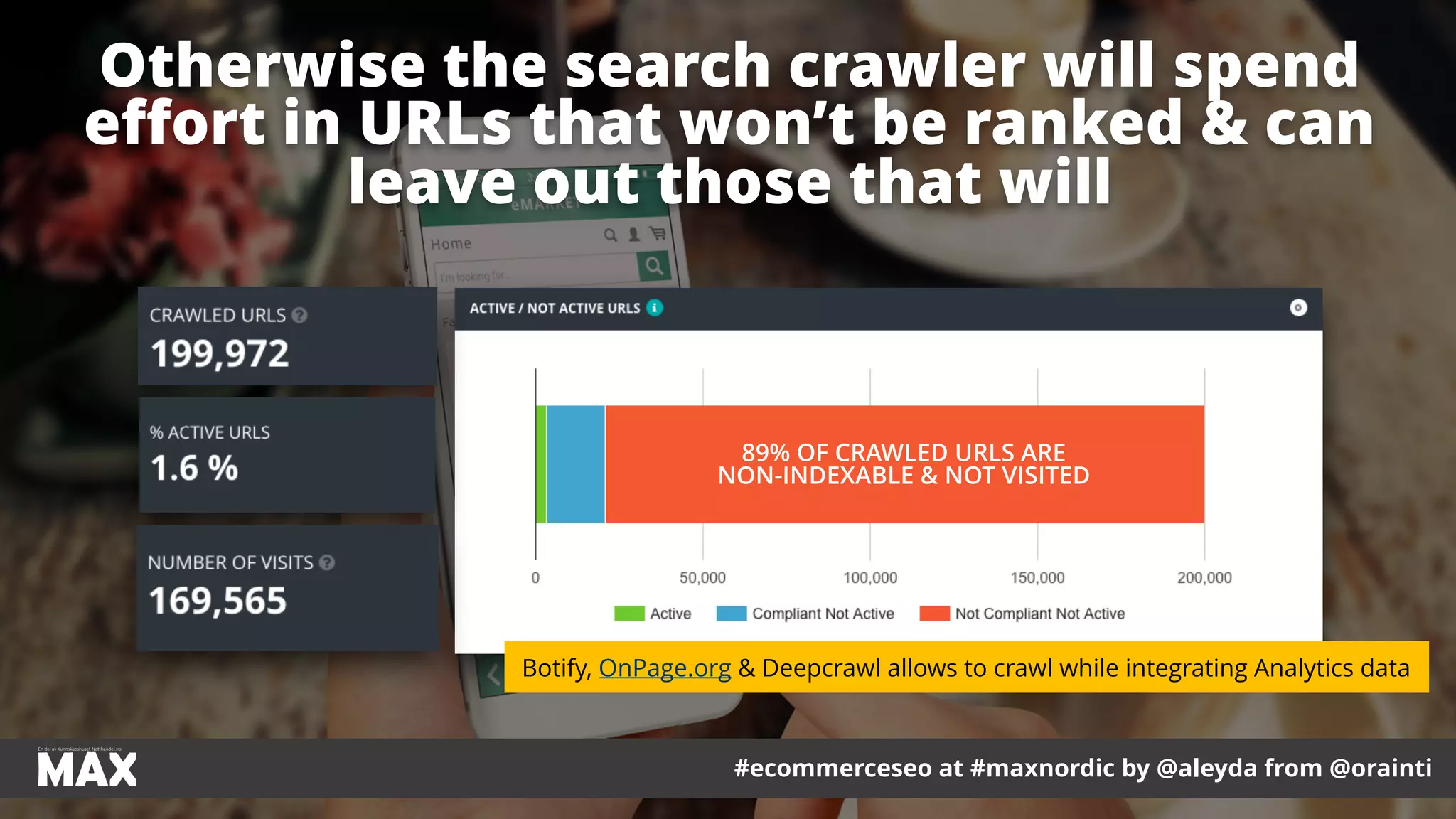 #ecommerceseo at #maxnordic by @aleyda from @orainti
Otherwise the search crawler will spend
eﬀort in URLs that won’t be ranked & can
leave out those that will
#ecommerceseo at #maxnordic by @aleyda from @orainti
89% OF CRAWLED URLS ARE
NON-INDEXABLE & NOT VISITED
Botify, OnPage.org & Deepcrawl allows to crawl while integrating Analytics data
 
