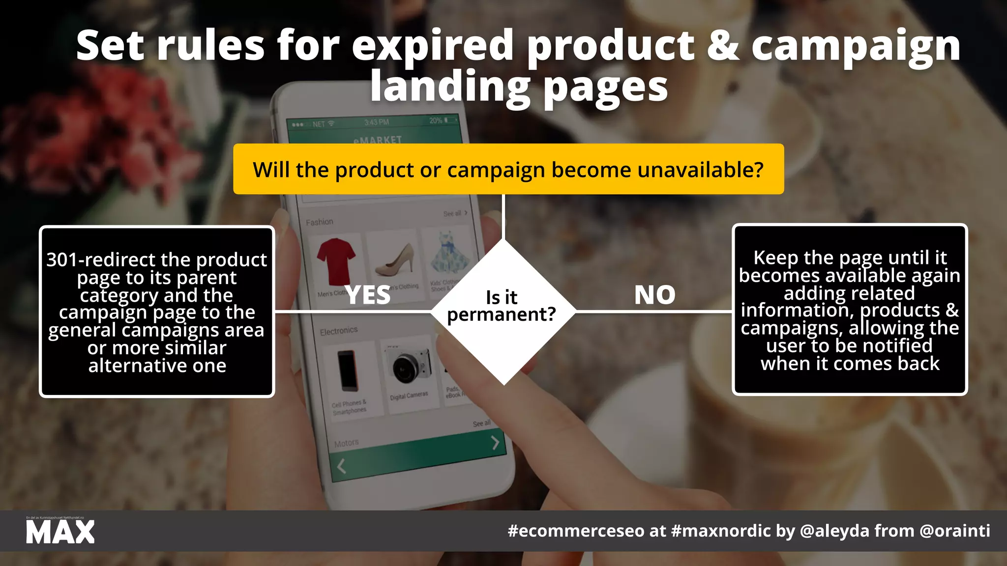 #ecommerceseo at #maxnordic by @aleyda from @orainti
Set rules for expired product & campaign
landing pages
Will the product or campaign become unavailable?
Is	it	
permanent?
Keep the page until it
becomes available again
adding related
information, products &
campaigns, allowing the
user to be notified
when it comes back
301-redirect the product
page to its parent
category and the
campaign page to the
general campaigns area
or more similar
alternative one
NOYES
 