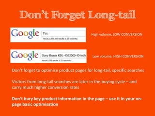 Don’t Forget Long-tail
                                           High volume, LOW CONVERSION




                                           Low volume, HIGH CONVERSION


Don’t forget to optimise product pages for long-tail, specific searches

Visitors from long-tail searches are later in the buying cycle – and
carry much higher conversion rates

Don’t bury key product information in the page – use it in your on-
page basic optimisation
 