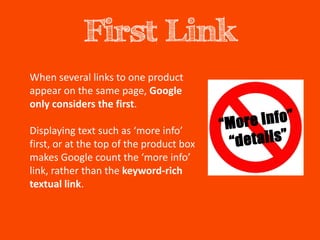 First Link
When several links to one product
appear on the same page, Google
only considers the first.

Displaying text such as ‘more info’
first, or at the top of the product box
makes Google count the ‘more info’
link, rather than the keyword-rich
textual link.
 