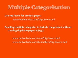 Multiple Categorisation
Use top levels for product pages:
       www.bedwebsite.com/big-brown-bed

Enabling multiple categories to include the product without
  creating duplicate pages at (eg.):

      www.bedwebsite.com/new/big-brown-bed
      www.bedwebsite.com/bestsellers/big-brown-bed
 