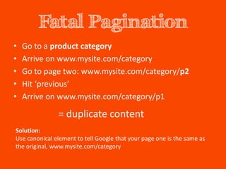 Fatal Pagination
•   Go to a product category
•   Arrive on www.mysite.com/category
•   Go to page two: www.mysite.com/category/p2
•   Hit ‘previous’
•   Arrive on www.mysite.com/category/p1

               = duplicate content
Solution:
Use canonical element to tell Google that your page one is the same as
the original, www.mysite.com/category
 