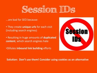 Session IDs
...are bad for SEO because:

• They create unique urls for each visit
(including search engines)

• Resulting in huge amounts of duplicated
content, which search engines hate

•Dillutes inbound link building efforts


Solution: Don’t use them! Consider using cookies as an alternative
 