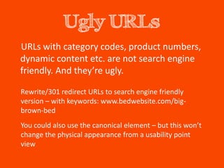 Ugly URLs
URLs with category codes, product numbers,
dynamic content etc. are not search engine
friendly. And they’re ugly.

Rewrite/301 redirect URLs to search engine friendly
version – with keywords: www.bedwebsite.com/big-
brown-bed
You could also use the canonical element – but this won’t
change the physical appearance from a usability point
view
 