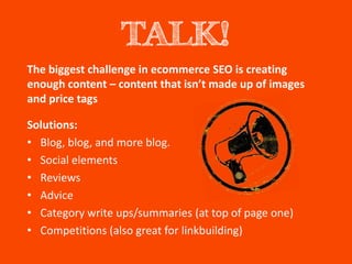 TALK!
The biggest challenge in ecommerce SEO is creating
enough content – content that isn’t made up of images
and price tags

Solutions:
• Blog, blog, and more blog.
• Social elements
• Reviews
• Advice
• Category write ups/summaries (at top of page one)
• Competitions (also great for linkbuilding)
 