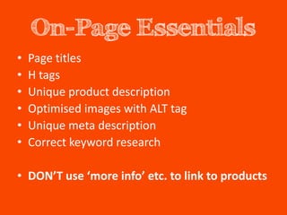 On-Page Essentials
•   Page titles
•   H tags
•   Unique product description
•   Optimised images with ALT tag
•   Unique meta description
•   Correct keyword research

• DON’T use ‘more info’ etc. to link to products
 