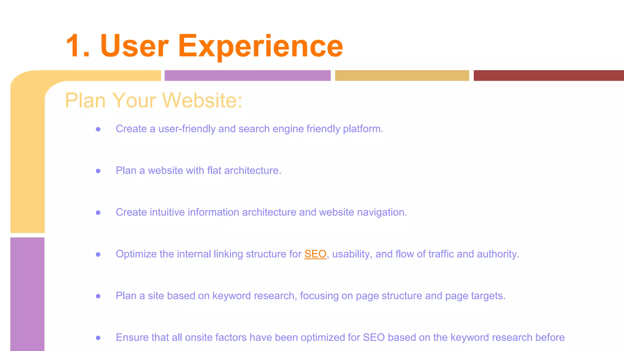 Plan Your Website:
● Create a user-friendly and search engine friendly platform.
● Plan a website with flat architecture.
● Create intuitive information architecture and website navigation.
● Optimize the internal linking structure for SEO, usability, and flow of traffic and authority.
● Plan a site based on keyword research, focusing on page structure and page targets.
● Ensure that all onsite factors have been optimized for SEO based on the keyword research before
1. User Experience
 