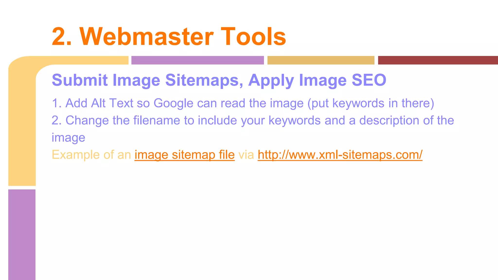 Submit Image Sitemaps, Apply Image SEO
1. Add Alt Text so Google can read the image (put keywords in there)
2. Change the filename to include your keywords and a description of the
image
Example of an image sitemap file via http://www.xml-sitemaps.com/
2. Webmaster Tools
 