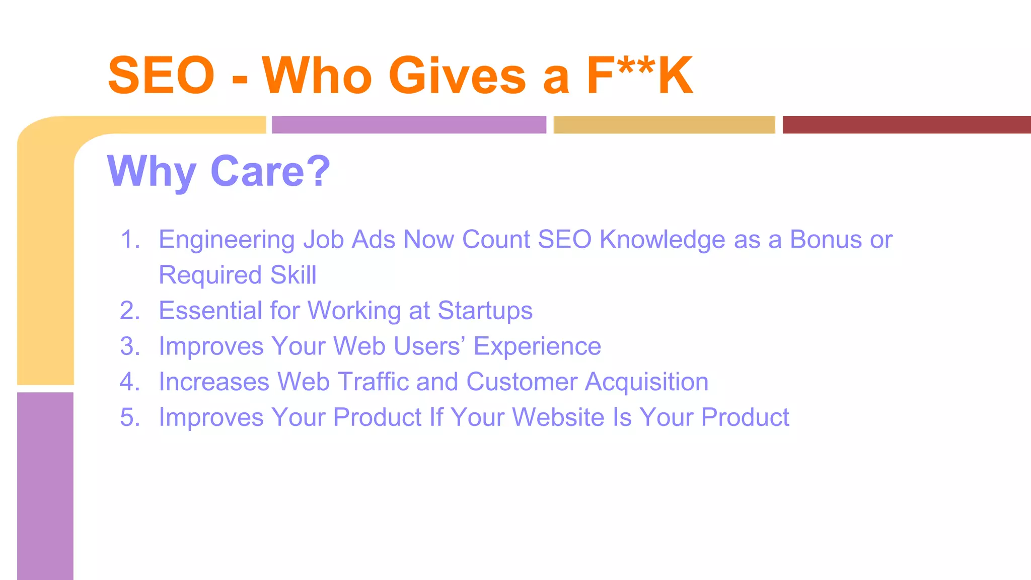 Why Care?
1. Engineering Job Ads Now Count SEO Knowledge as a Bonus or
Required Skill
2. Essential for Working at Startups
3. Improves Your Web Users’ Experience
4. Increases Web Traffic and Customer Acquisition
5. Improves Your Product If Your Website Is Your Product
SEO - Who Gives a F**K
 
