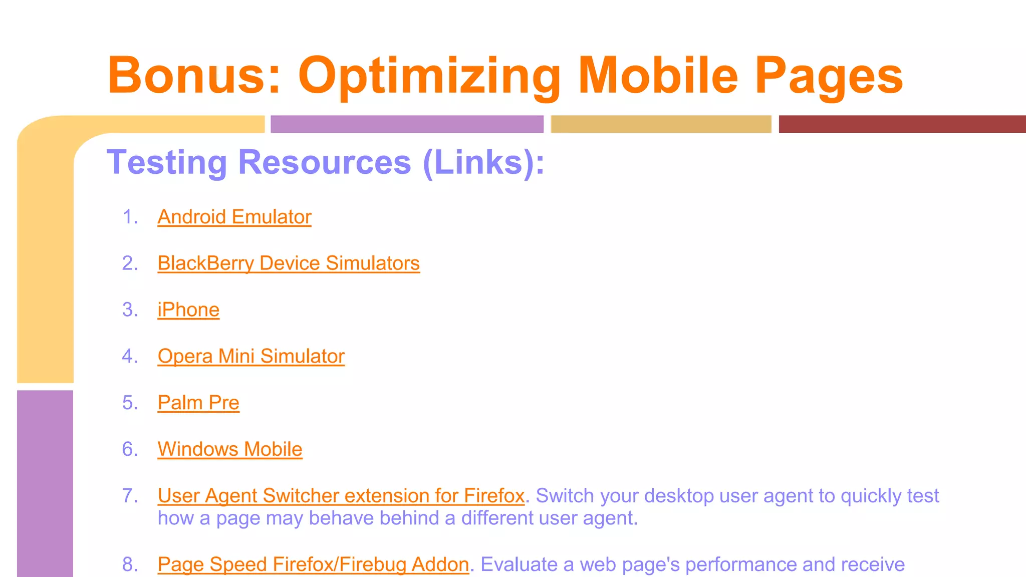 Testing Resources (Links):
1. Android Emulator
2. BlackBerry Device Simulators
3. iPhone
4. Opera Mini Simulator
5. Palm Pre
6. Windows Mobile
7. User Agent Switcher extension for Firefox. Switch your desktop user agent to quickly test
how a page may behave behind a different user agent.
8. Page Speed Firefox/Firebug Addon. Evaluate a web page's performance and receive
Bonus: Optimizing Mobile Pages
 