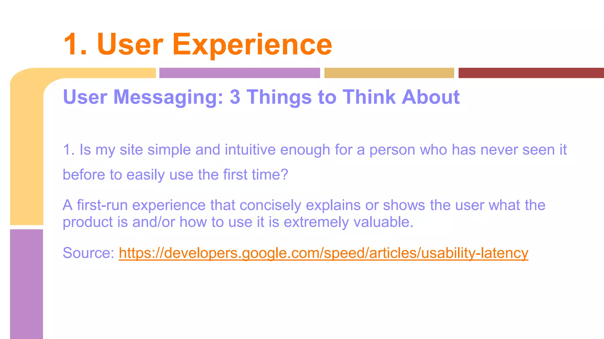 User Messaging: 3 Things to Think About
1. Is my site simple and intuitive enough for a person who has never seen it
before to easily use the first time?
A first-run experience that concisely explains or shows the user what the
product is and/or how to use it is extremely valuable.
Source: https://developers.google.com/speed/articles/usability-latency
1. User Experience
 