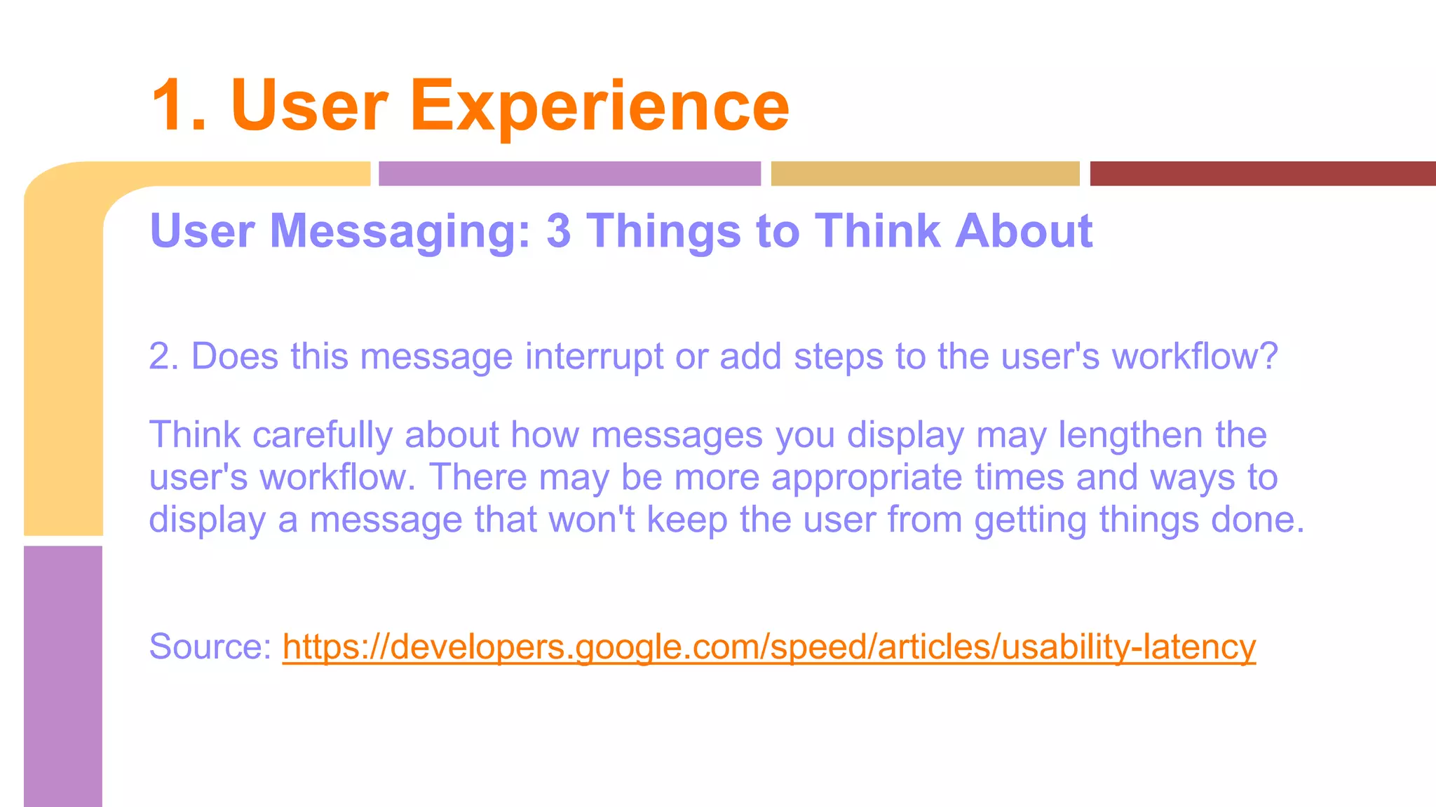 User Messaging: 3 Things to Think About
2. Does this message interrupt or add steps to the user's workflow?
Think carefully about how messages you display may lengthen the
user's workflow. There may be more appropriate times and ways to
display a message that won't keep the user from getting things done.
Source: https://developers.google.com/speed/articles/usability-latency
1. User Experience
 