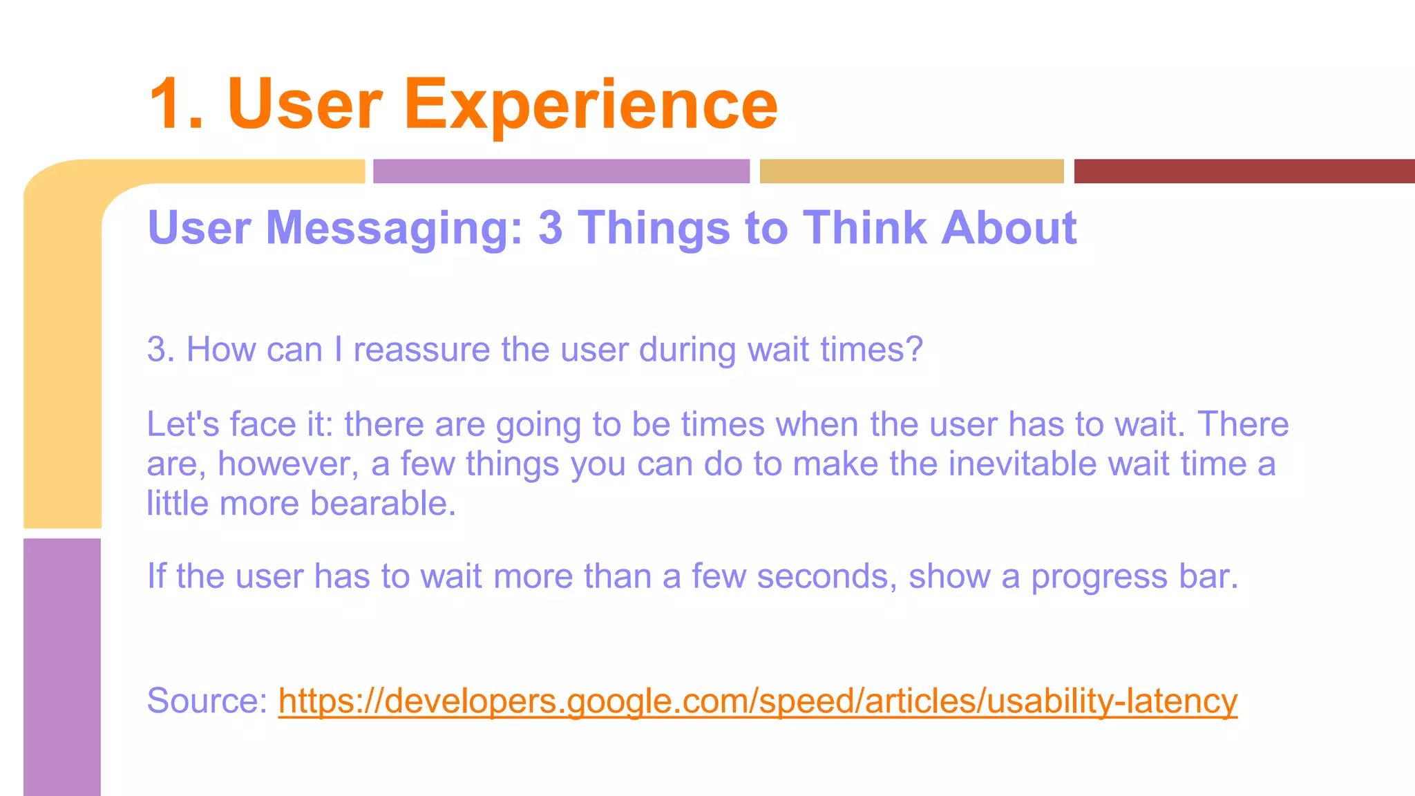 User Messaging: 3 Things to Think About
3. How can I reassure the user during wait times?
Let's face it: there are going to be times when the user has to wait. There
are, however, a few things you can do to make the inevitable wait time a
little more bearable.
If the user has to wait more than a few seconds, show a progress bar.
Source: https://developers.google.com/speed/articles/usability-latency
1. User Experience
 