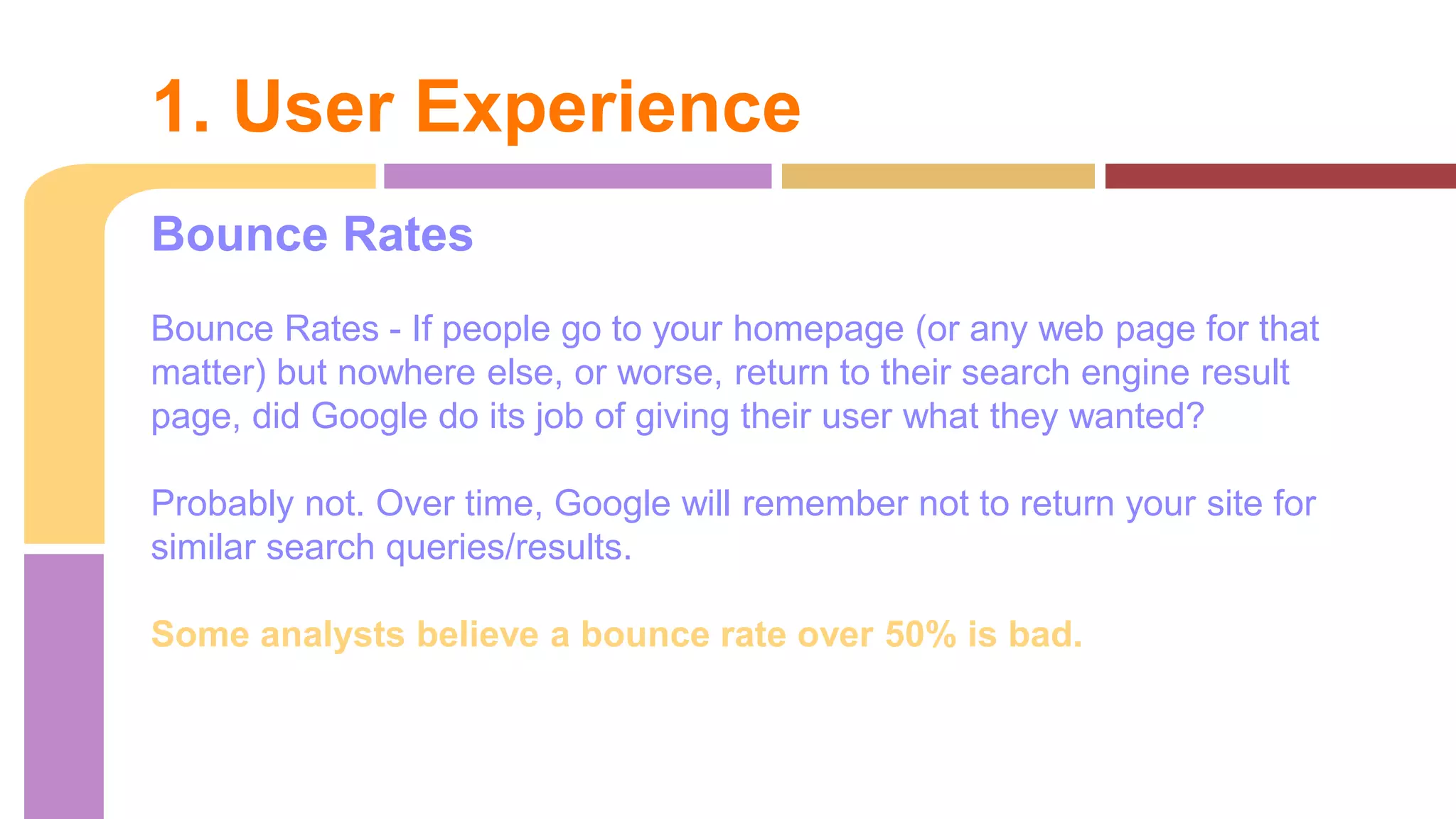 Bounce Rates
Bounce Rates - If people go to your homepage (or any web page for that
matter) but nowhere else, or worse, return to their search engine result
page, did Google do its job of giving their user what they wanted?
Probably not. Over time, Google will remember not to return your site for
similar search queries/results.
Some analysts believe a bounce rate over 50% is bad.
1. User Experience
 