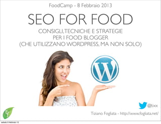 FoodCamp - 8 Febbraio 2013


                         SEO FOR FOOD
                             CONSIGLI, TECNICHE E STRATEGIE
                                   PER I FOOD BLOGGER
                       (CHE UTILIZZANO WORDPRESS, MA NON SOLO)




                                                                                     @tixx
                                                 Tiziano Fogliata - http://www.fogliata.net/
sabato 9 febbraio 13
 
