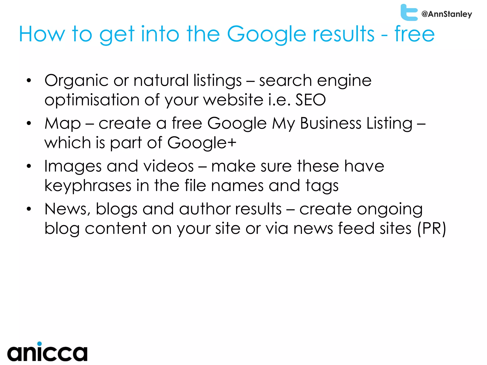@AnnStanley
How to get into the Google results - free
• Organic or natural listings – search engine
optimisation of your website i.e. SEO
• Map – create a free Google My Business Listing –
which is part of Google+
• Images and videos – make sure these have
keyphrases in the file names and tags
• News, blogs and author results – create ongoing
blog content on your site or via news feed sites (PR)
 
