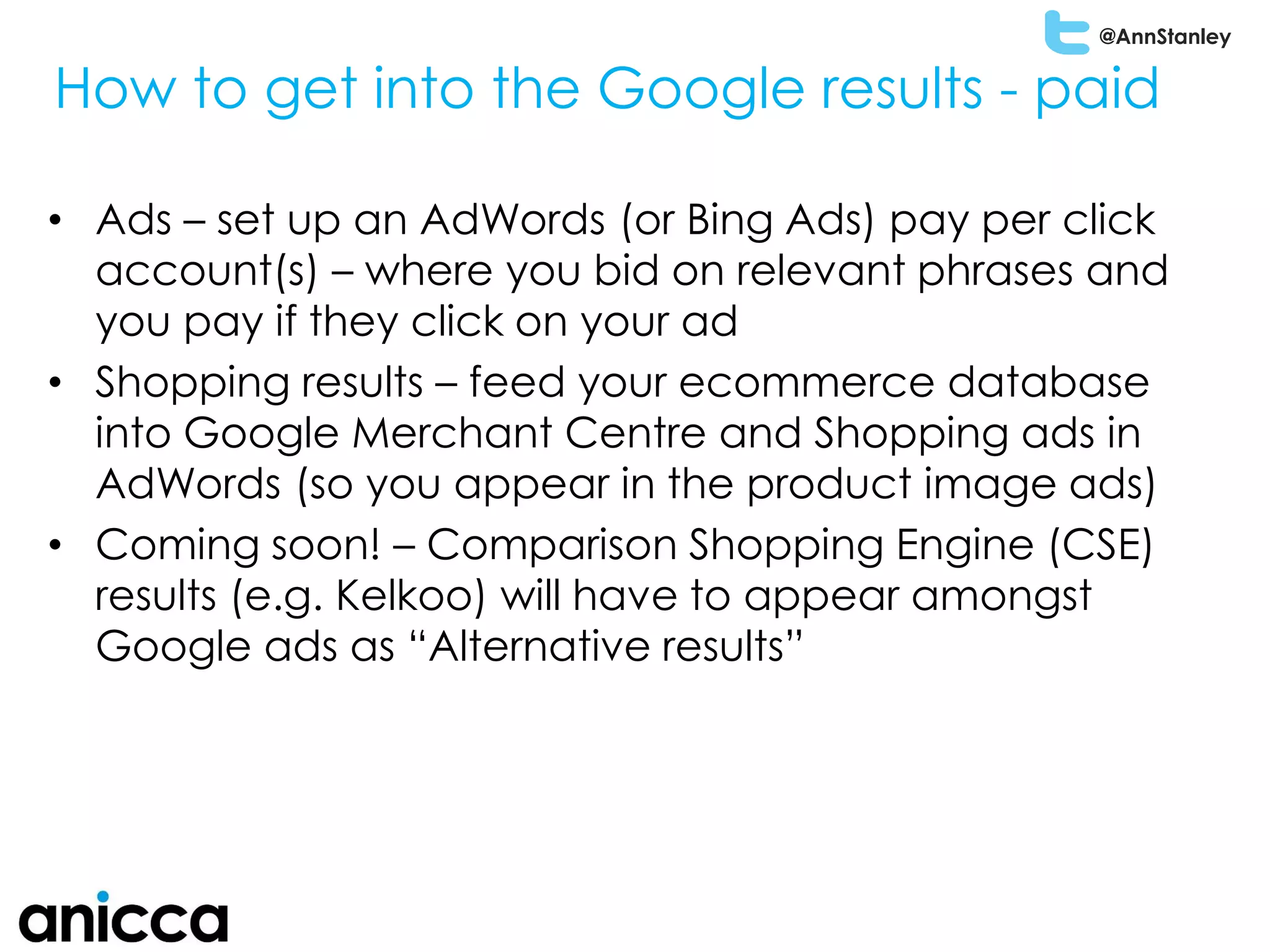 @AnnStanley
• Ads – set up an AdWords (or Bing Ads) pay per click
account(s) – where you bid on relevant phrases and
you pay if they click on your ad
• Shopping results – feed your ecommerce database
into Google Merchant Centre and Shopping ads in
AdWords (so you appear in the product image ads)
• Coming soon! – Comparison Shopping Engine (CSE)
results (e.g. Kelkoo) will have to appear amongst
Google ads as “Alternative results”
How to get into the Google results - paid
 