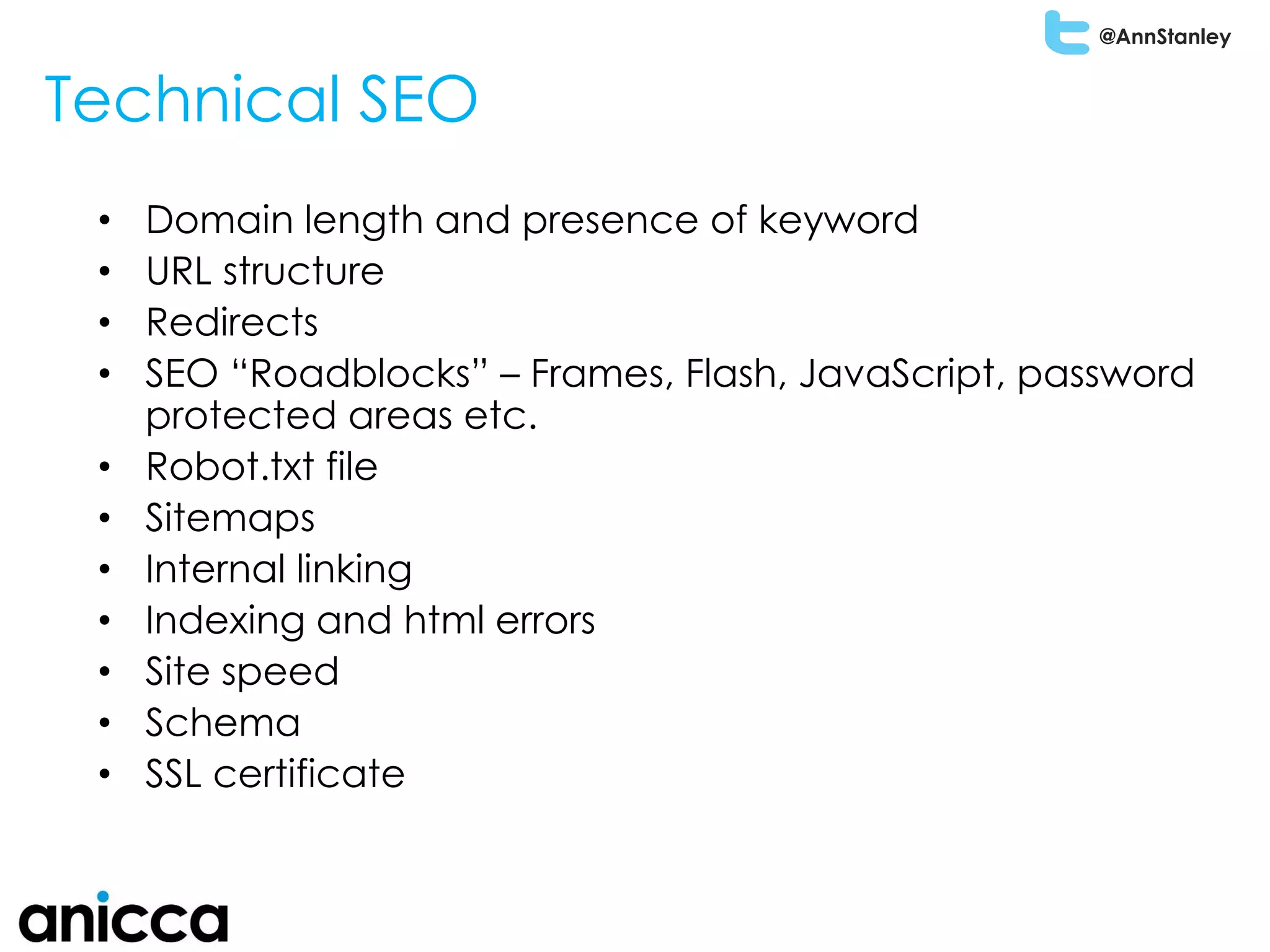 @AnnStanley
Technical SEO
• Domain length and presence of keyword
• URL structure
• Redirects
• SEO “Roadblocks” – Frames, Flash, JavaScript, password
protected areas etc.
• Robot.txt file
• Sitemaps
• Internal linking
• Indexing and html errors
• Site speed
• Schema
• SSL certificate
 