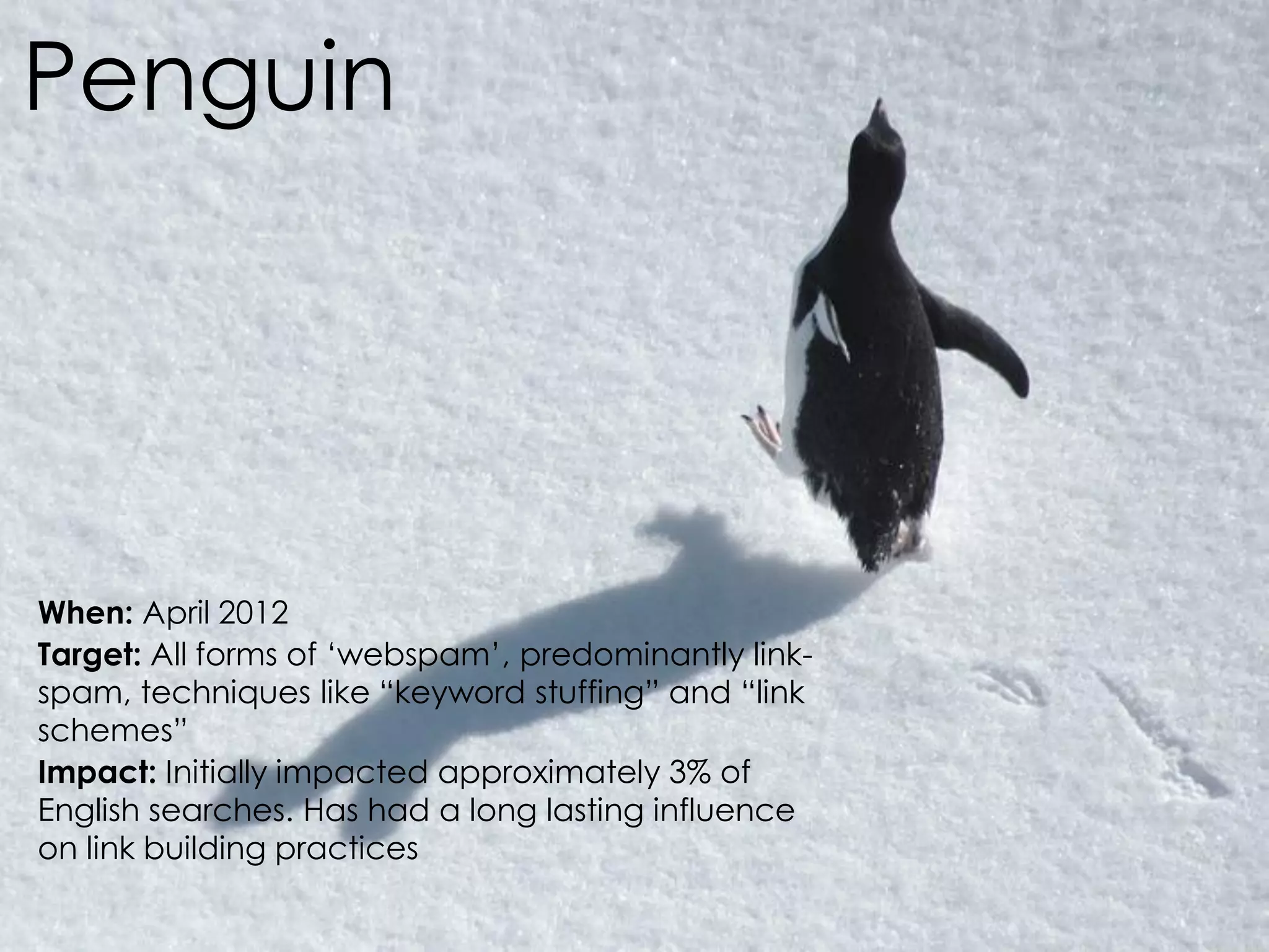@AnnStanley
Penguin
When: April 2012
Target: All forms of ‘webspam’, predominantly link-
spam, techniques like “keyword stuffing” and “link
schemes”
Impact: Initially impacted approximately 3% of
English searches. Has had a long lasting influence
on link building practices
 