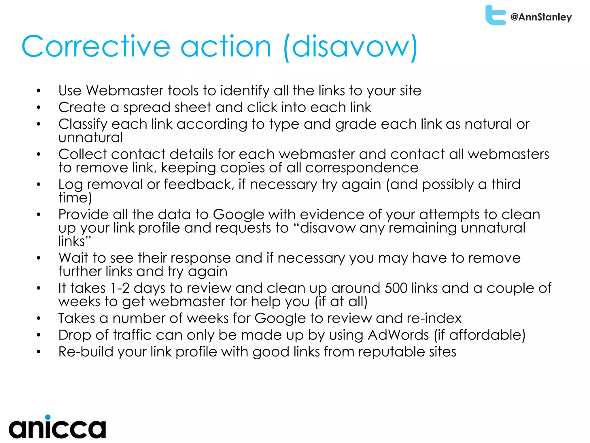 @AnnStanley
Corrective action (disavow)
• Use Webmaster tools to identify all the links to your site
• Create a spread sheet and click into each link
• Classify each link according to type and grade each link as natural or
unnatural
• Collect contact details for each webmaster and contact all webmasters
to remove link, keeping copies of all correspondence
• Log removal or feedback, if necessary try again (and possibly a third
time)
• Provide all the data to Google with evidence of your attempts to clean
up your link profile and requests to “disavow any remaining unnatural
links”
• Wait to see their response and if necessary you may have to remove
further links and try again
• It takes 1-2 days to review and clean up around 500 links and a couple of
weeks to get webmaster tor help you (if at all)
• Takes a number of weeks for Google to review and re-index
• Drop of traffic can only be made up by using AdWords (if affordable)
• Re-build your link profile with good links from reputable sites
 