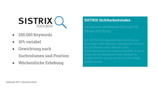 webinale 2017 | @andrescharf
● 250.000 Keywords
● 10% variabel
● Gewichtung nach
Suchvolumen und Position
● Wöchentliche Erhebung
SISTRIX Sichtbarkeitsindex
Die weltweit anerkannte Kennzahl für
Deinen SEO-Erfolg
Der SISTRIX Sichtbarkeitsindex verrät Dir auf
Grundlage vieler Millionen Datenpunkte wie sich
die Sichtbarkeit einer Website in den
Suchergebnissen von Google entwickelt. Er ist so
etwas wie der Marktanteil einer Website bei
Google. Mit ihm kannst Du Deinen SEO-Erfolg
gezielt steuern.
 
