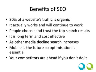 Benefits of SEO
• 80% of a website’s traffic is organic
• It actually works and will continue to work
• People choose and trust the top search results
• It is long term and cost effective
• As other media decline search increases
• Mobile is the future so optimisation is
essential
• Your competitors are ahead if you don't do it
 