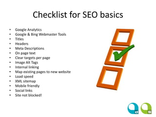 Checklist for SEO basics
• Google Analytics
• Google & Bing Webmaster Tools
• Titles
• Headers
• Meta Descriptions
• On page text
• Clear targets per page
• Image Alt Tags
• Internal linking
• Map existing pages to new website
• Load speed
• XML sitemap
• Mobile friendly
• Social links
• Site not blocked!
 