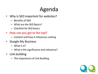 Agenda
• Why is SEO important for websites?
– Benefits of SEO
– What are the SEO Basics?
– Checklist for SEO basics
• How can you get to the top?
– Content and how it influences ranking
• Google My Business
– What is it?
– What is the significance and relevance?
• Link building
– The importance of Link Building
 