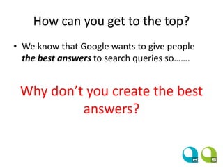 How can you get to the top?
• We know that Google wants to give people
the best answers to search queries so…….
Why don’t you create the best
answers?
 