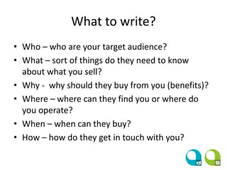 What to write?
• Who – who are your target audience?
• What – sort of things do they need to know
about what you sell?
• Why - why should they buy from you (benefits)?
• Where – where can they find you or where do
you operate?
• When – when can they buy?
• How – how do they get in touch with you?
 