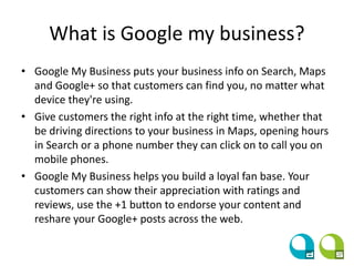What is Google my business?
• Google My Business puts your business info on Search, Maps
and Google+ so that customers can find you, no matter what
device they're using.
• Give customers the right info at the right time, whether that
be driving directions to your business in Maps, opening hours
in Search or a phone number they can click on to call you on
mobile phones.
• Google My Business helps you build a loyal fan base. Your
customers can show their appreciation with ratings and
reviews, use the +1 button to endorse your content and
reshare your Google+ posts across the web.
 