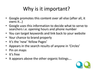 Why is it important?
• Google promotes this content over all else (after all, it
owns it…)
• Google uses this information to decide what to serve to
searchers i.e. opening hours and phone number
• You can target keywords and link back to your website
• Your chance to brand properly
• It’s the ‘new’ Yellow Pages’
• Appears in the search results of anyone in ‘Circles’
• Pin on maps
• It’s free
• It appears above the other organic listings….
 