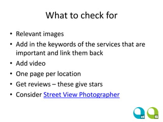 What to check for
• Relevant images
• Add in the keywords of the services that are
important and link them back
• Add video
• One page per location
• Get reviews – these give stars
• Consider Street View Photographer
 