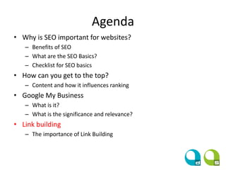 Agenda
• Why is SEO important for websites?
– Benefits of SEO
– What are the SEO Basics?
– Checklist for SEO basics
• How can you get to the top?
– Content and how it influences ranking
• Google My Business
– What is it?
– What is the significance and relevance?
• Link building
– The importance of Link Building
 