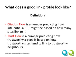 What does a good link profile look like?
Definitions
• Citation Flow is a number predicting how
influential a URL might be based on how many
sites link to it.
• Trust Flow is a number predicting how
trustworthy a page is based on how
trustworthy sites tend to link to trustworthy
neighbours.
https://www.youtube.com/watch?v=gN0hAU8jkP8
 