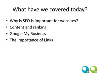 What have we covered today?
• Why is SEO is important for websites?
• Content and ranking
• Google My Business
• The importance of Links
 