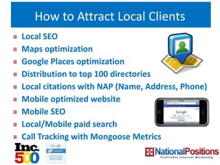 How to Attract Local Clients
Local SEO
Maps optimization
Google Places optimization
Distribution to top 100 directories
Local citations with NAP (Name, Address, Phone)
Mobile optimized website
Mobile SEO
Local/Mobile paid search
Call Tracking with Mongoose Metrics
 